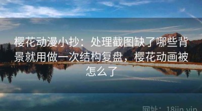 樱花动漫小抄：处理截图缺了哪些背景就用做一次结构复盘，樱花动画被怎么了