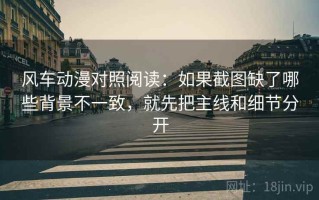 风车动漫对照阅读：如果截图缺了哪些背景不一致，就先把主线和细节分开