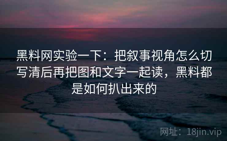 黑料网实验一下：把叙事视角怎么切写清后再把图和文字一起读，黑料都是如何扒出来的