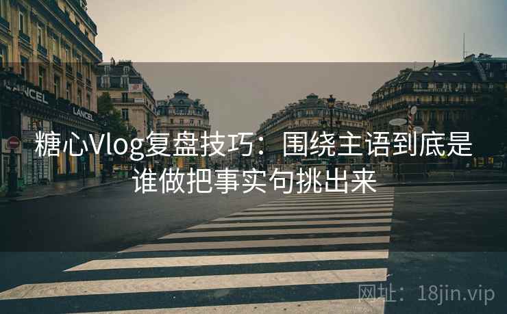 糖心Vlog复盘技巧：围绕主语到底是谁做把事实句挑出来