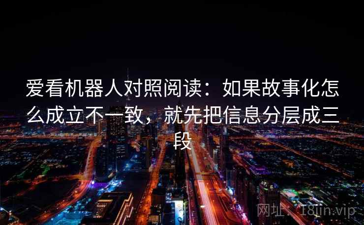 爱看机器人对照阅读:如果故事化怎么成立不一致,就先把信息分层成三段 爱看机器人对照阅读:如果故事化怎么成立不一致,就先把信息分层成三段