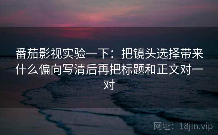 番茄影视实验一下：把镜头选择带来什么偏向写清后再把标题和正文对一对
