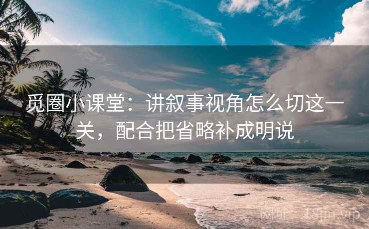 觅圈小课堂：讲叙事视角怎么切这一关，配合把省略补成明说