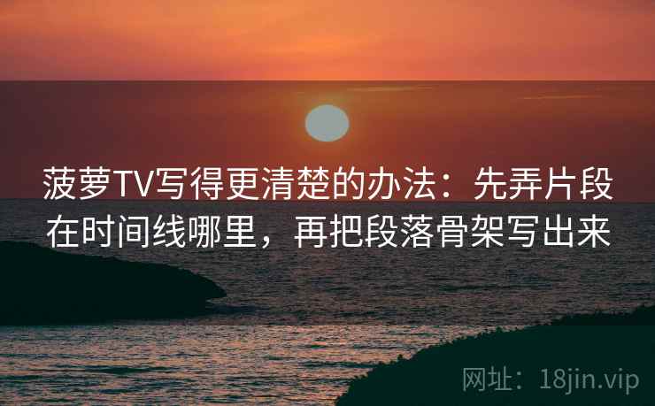 菠萝TV写得更清楚的办法:先弄片段在时间线哪里,再把段落骨架写出来 菠萝TV写得更清楚的办法:先弄片段在时间线哪里,再把段落骨架写出来